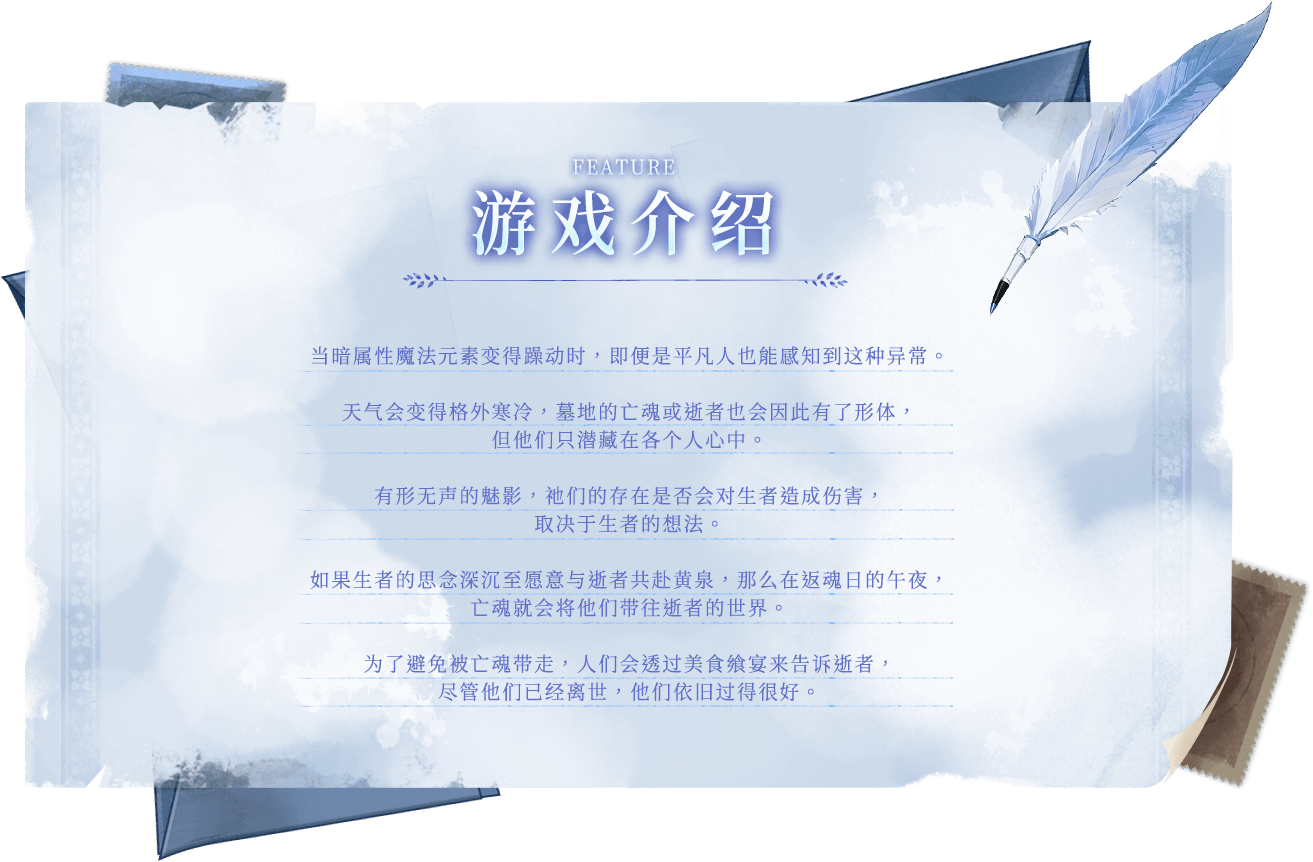 游戏介绍, 当暗属性魔法元素变得躁动时，即便是平凡人也能感知到这种异常。天气会变得格外寒冷，墓地的亡魂或逝者也会因此有了形体，但他们只潜藏在各个人心中。有形无声的魅影，祂们的存在是否会对生者造成伤害，取决于生者的想法。如果生者的思念深沉至愿意与逝者共赴黄泉，那么在返魂日的午夜，亡魂就会将他们带往逝者的世界。为了避免被亡魂带走，人们会透过美食飨宴来告诉逝者，尽管他们已经离世，他们依旧过得很好。