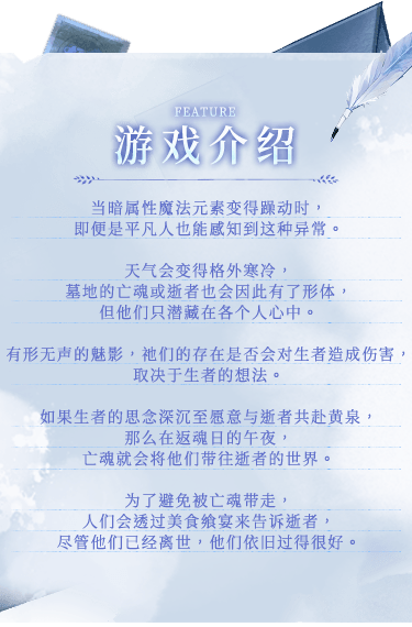 游戏介绍, 当暗属性魔法元素变得躁动时，即便是平凡人也能感知到这种异常。天气会变得格外寒冷，墓地的亡魂或逝者也会因此有了形体，但他们只潜藏在各个人心中。有形无声的魅影，祂们的存在是否会对生者造成伤害，取决于生者的想法。如果生者的思念深沉至愿意与逝者共赴黄泉，那么在返魂日的午夜，亡魂就会将他们带往逝者的世界。为了避免被亡魂带走，人们会透过美食飨宴来告诉逝者，尽管他们已经离世，他们依旧过得很好。