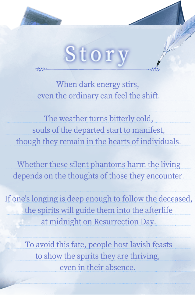 Game Introduction, When dark energy stirs, even the ordinary can feel the shift.The weather turns bitterly cold,souls of the departed start to manifest,though they remain in the hearts of individuals.Whether these silent phantoms harm the livingdepends on the thoughts of those they encounter.If one's longing is deep enough to follow the deceased,the spirits will guide them into the afterlifeat midnight on Resurrection Day.To avoid this fate, people host lavish feaststo show the spirits they are thriving, even in their absence. Game Introduction, When dark energy stirs, even the ordinary can feel the shift.The weather turns bitterly cold,souls of the departed start to manifest,though they remain in the hearts of individuals.Whether these silent phantoms harm the livingdepends on the thoughts of those they encounter.If one's longing is deep enough to follow the deceased,the spirits will guide them into the afterlifeat midnight on Resurrection Day.To avoid this fate, people host lavish feaststo show the spirits they are thriving, even in their absence.