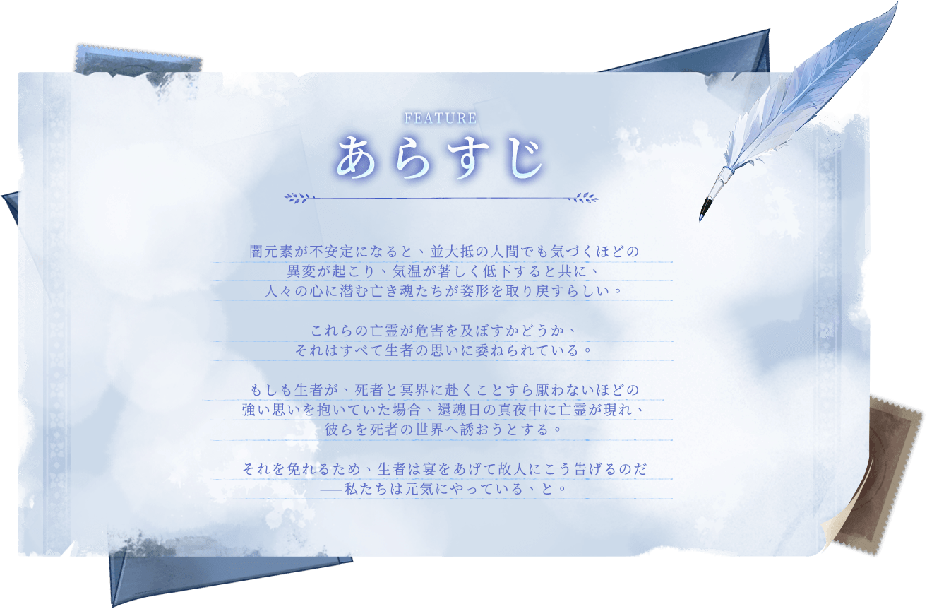 ゲーム紹介, 闇元素が不安定になると、並大抵の人間でも気づくほどの異変が起こり、気温が著しく低下すると共に、人々の心に潜む亡き魂たちが姿形を取り戻すらしい。これらの亡霊が危害を及ぼすかどうか、それはすべて生者の思いに委ねられている。もしも生者が、死者と冥界に赴くことすら厭わないほどの強い思いを抱いていた場合、還魂日の真夜中に亡霊が現れ、彼らを死者の世界へ誘おうとする。それを免れるため、生者は宴をあげて故人にこう告げるのだ——私たちは元気にやっている、と。