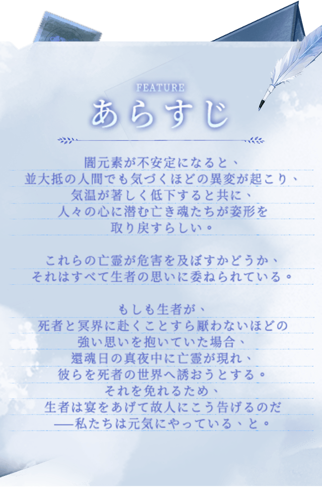 ゲーム紹介, 闇元素が不安定になると、並大抵の人間でも気づくほどの異変が起こり、気温が著しく低下すると共に、人々の心に潜む亡き魂たちが姿形を取り戻すらしい。これらの亡霊が危害を及ぼすかどうか、それはすべて生者の思いに委ねられている。もしも生者が、死者と冥界に赴くことすら厭わないほどの強い思いを抱いていた場合、還魂日の真夜中に亡霊が現れ、彼らを死者の世界へ誘おうとする。それを免れるため、生者は宴をあげて故人にこう告げるのだ——私たちは元気にやっている、と。