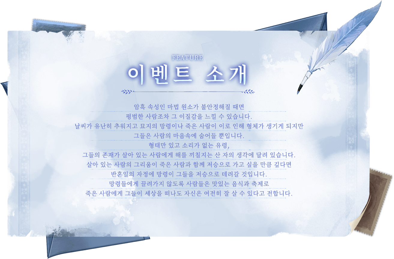 게임 관련 정보, 암흑 속성인 마법 원소가 불안정해질 때면 평범한 사람조차 그 이질감을 느낄 수 있습니다.날씨가 유난히 추워지고 묘지의 망령이나 죽은 사람이 이로 인해 형체가 생기게 되지만 그들은 사람의 마음속에 숨어들 뿐입니다.형태만 있고 소리가 없는 유령, 그들의 존재가 살아 있는 사람에게 해를 끼칠지는 산 자의 생각에 달려 있습니다.살아 있는 사람의 그리움이 죽은 사람과 함께 저승으로 가고 싶을 만큼 깊다면 반혼일의 자정에 망령이 그들을 저승으로 데려갈 것입니다.망령들에게 끌려가지 않도록 사람들은 맛있는 음식과 축제로 죽은 사람에게 그들이 세상을 떠나도 자신은 여전히 잘 살 수 있다고 전합니다.