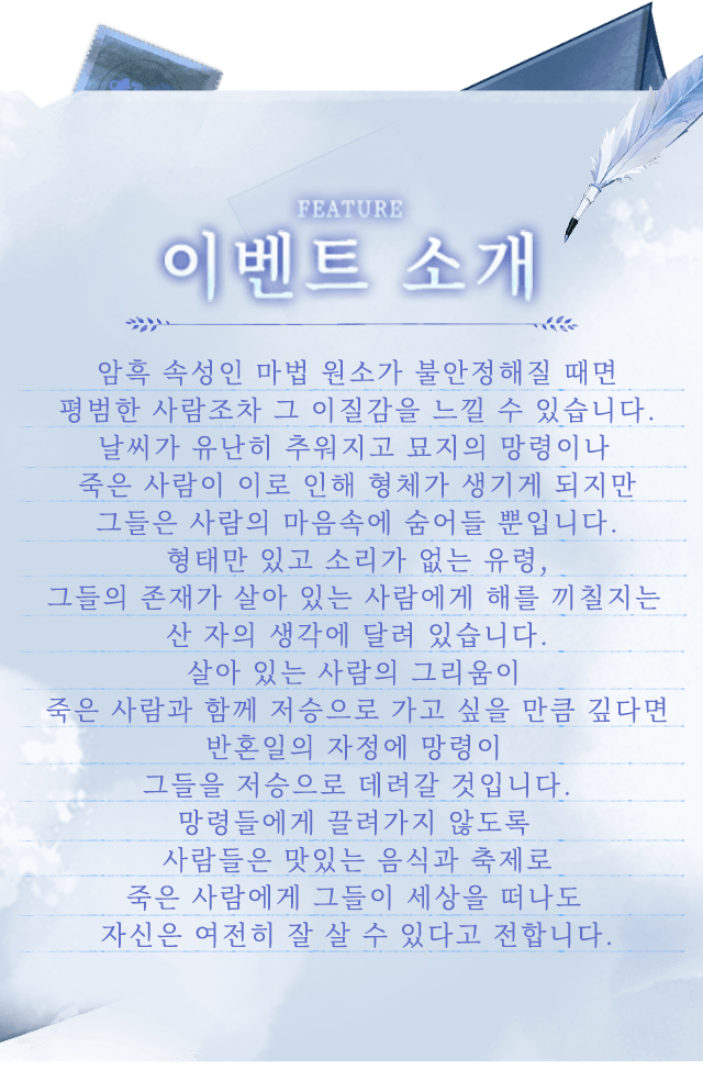 게임 관련 정보, 암흑 속성인 마법 원소가 불안정해질 때면 평범한 사람조차 그 이질감을 느낄 수 있습니다.날씨가 유난히 추워지고 묘지의 망령이나 죽은 사람이 이로 인해 형체가 생기게 되지만 그들은 사람의 마음속에 숨어들 뿐입니다.형태만 있고 소리가 없는 유령, 그들의 존재가 살아 있는 사람에게 해를 끼칠지는 산 자의 생각에 달려 있습니다.살아 있는 사람의 그리움이 죽은 사람과 함께 저승으로 가고 싶을 만큼 깊다면 반혼일의 자정에 망령이 그들을 저승으로 데려갈 것입니다.망령들에게 끌려가지 않도록 사람들은 맛있는 음식과 축제로 죽은 사람에게 그들이 세상을 떠나도 자신은 여전히 잘 살 수 있다고 전합니다. 게임 관련 정보, 암흑 속성인 마법 원소가 불안정해질 때면 평범한 사람조차 그 이질감을 느낄 수 있습니다.날씨가 유난히 추워지고 묘지의 망령이나 죽은 사람이 이로 인해 형체가 생기게 되지만 그들은 사람의 마음속에 숨어들 뿐입니다.형태만 있고 소리가 없는 유령, 그들의 존재가 살아 있는 사람에게 해를 끼칠지는 산 자의 생각에 달려 있습니다.살아 있는 사람의 그리움이 죽은 사람과 함께 저승으로 가고 싶을 만큼 깊다면 반혼일의 자정에 망령이 그들을 저승으로 데려갈 것입니다.망령들에게 끌려가지 않도록 사람들은 맛있는 음식과 축제로 죽은 사람에게 그들이 세상을 떠나도 자신은 여전히 잘 살 수 있다고 전합니다.