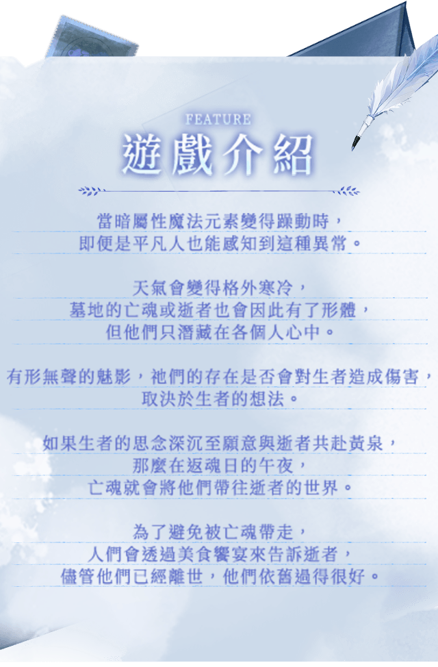 遊戲介紹, 當暗屬性魔法元素變得躁動時，即便是平凡人也能感知到這種異常。天氣會變得格外寒冷，墓地的亡魂或逝者也會因此有了形體，但他們只潛藏在各個人心中。有形無聲的魅影，祂們的存在是否會對生者造成傷害，取決於生者的想法。如果生者的思念深沉至願意與逝者共赴黃泉，那麼在返魂日的午夜，亡魂就會將他們帶往逝者的世界。為了避免被亡魂帶走，人們會透過美食饗宴來告訴逝者，儘管他們已經離世，他們依舊過得很好。